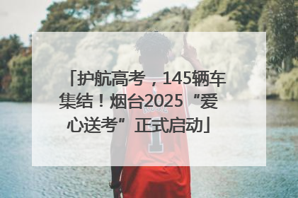 护航高考，145辆车集结！烟台2025“爱心送考”正式启动