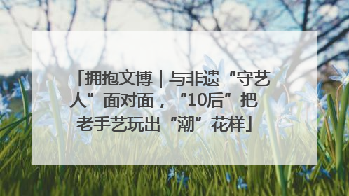 拥抱文博｜与非遗“守艺人”面对面，“10后”把老手艺玩出“潮”花样