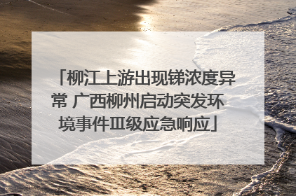 柳江上游出现锑浓度异常 广西柳州启动突发环境事件Ⅲ级应急响应