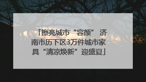擦亮城市“容颜” 济南市历下区3万件城市家具“清凉焕新”迎盛夏