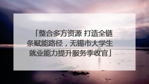 整合多方资源 打造全链条赋能路径，无锡市大学生就业能力提升服务季收官