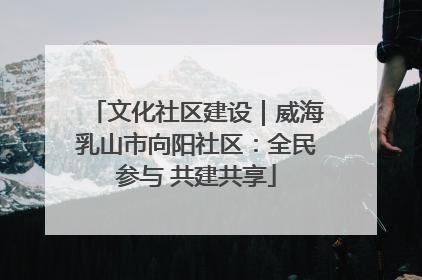 文化社区建设｜威海乳山市向阳社区：全民参与 共建共享