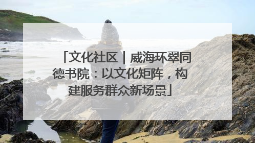 文化社区｜威海环翠同德书院：以文化矩阵，构建服务群众新场景