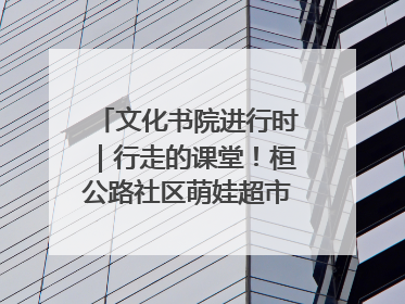 文化书院进行时｜行走的课堂！桓公路社区萌娃超市探索之旅