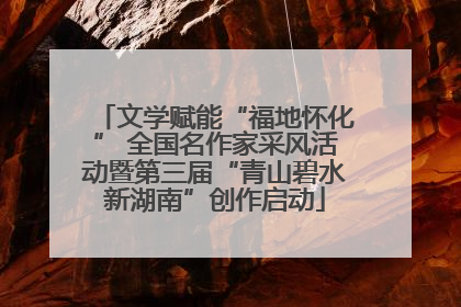文学赋能“福地怀化” 全国名作家采风活动暨第三届“青山碧水新湖南”创作启动