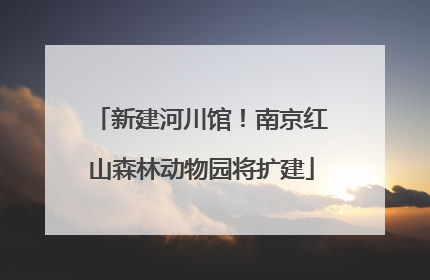新建河川馆！南京红山森林动物园将扩建