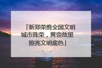 新郑荣膺全国文明城市殊荣，黄帝故里擦亮文明底色