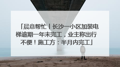 晨意帮忙丨长沙一小区加装电梯逾期一年未完工，业主称出行不便！施工方：半月内完工