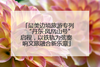最美边境旅游专列“丹东·凤凰山号”启程，以铁轨为弦奏响文旅融合新乐章