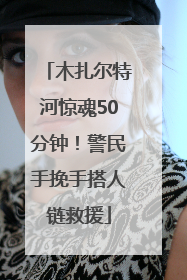 木扎尔特河惊魂50分钟！警民手挽手搭人链救援