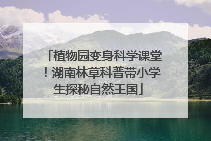 植物园变身科学课堂！湖南林草科普带小学生探秘自然王国