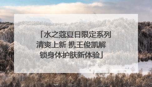 水之蔻夏日限定系列清爽上新 携王俊凯解锁身体护肤新体验