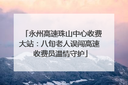 永州高速珠山中心收费大站：八旬老人误闯高速 收费员温情守护