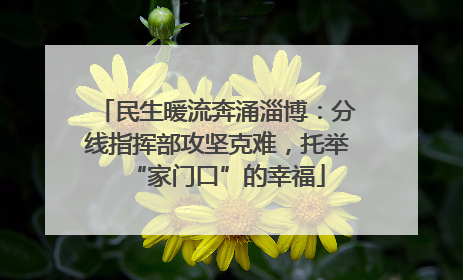 民生暖流奔涌淄博：分线指挥部攻坚克难，托举“家门口”的幸福