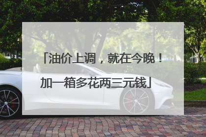 油价上调，就在今晚！加一箱多花两三元钱