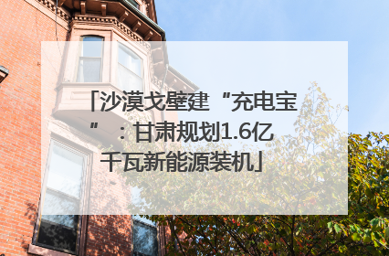 沙漠戈壁建“充电宝”：甘肃规划1.6亿千瓦新能源装机
