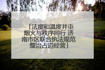 法度和温度并重 烟火与秩序同行 济南市区联合执法规范整治占道经营
