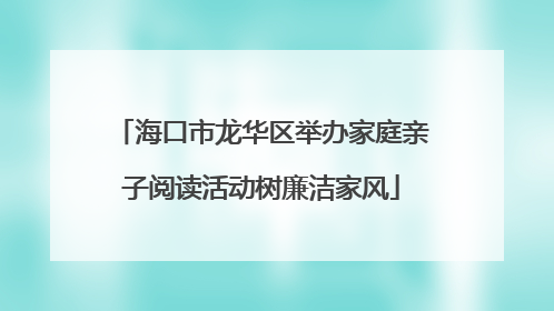海口市龙华区举办家庭亲子阅读活动树廉洁家风
