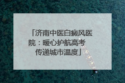 济南中医白癜风医院：暖心护航高考 传递城市温度