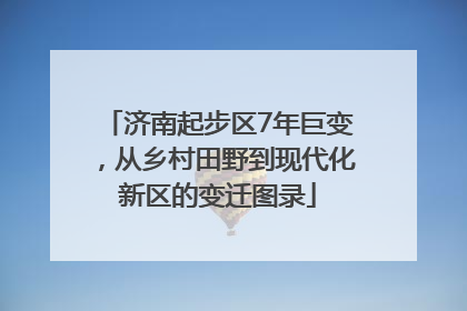 济南起步区7年巨变，从乡村田野到现代化新区的变迁图录