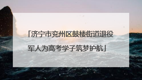 济宁市兖州区鼓楼街道退役军人为高考学子筑梦护航