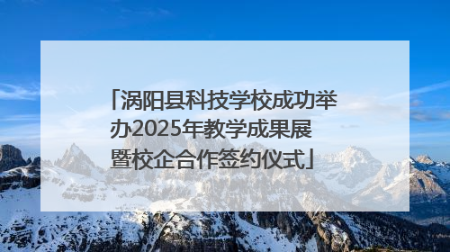 涡阳县科技学校成功举办2025年教学成果展暨校企合作签约仪式