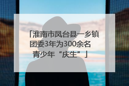 淮南市凤台县一乡镇团委3年为300余名青少年“庆生”