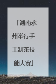 湖南永州举行手工制茶技能大赛