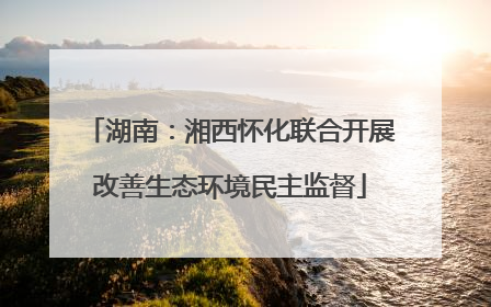 湖南：湘西怀化联合开展改善生态环境民主监督