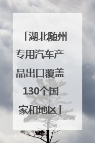 湖北随州专用汽车产品出口覆盖130个国家和地区