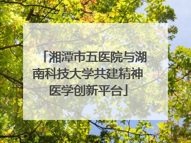 湘潭市五医院与湖南科技大学共建精神医学创新平台