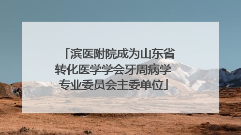 滨医附院成为山东省转化医学学会牙周病学专业委员会主委单位