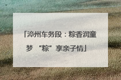 漳州车务段：粽香润童梦 “粽”享亲子情