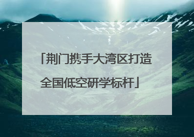 荆门携手大湾区打造全国低空研学标杆