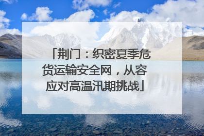 荆门：织密夏季危货运输安全网，从容应对高温汛期挑战
