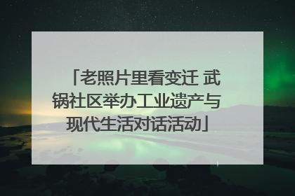 老照片里看变迁 武锅社区举办工业遗产与现代生活对话活动