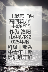 聚焦“两高四着力” 主动担当作为 洛阳市伊滨区2025年度科级干部暨中青年干部培训班开班