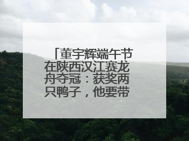 董宇辉端午节在陕西汉江赛龙舟夺冠：获奖两只鸭子，他要带回北京养着