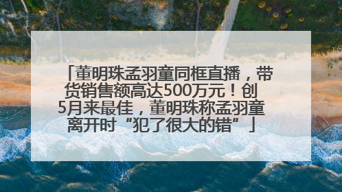 董明珠孟羽童同框直播，带货销售额高达500万元！创5月来最佳，董明珠称孟羽童离开时“犯了很大的错”