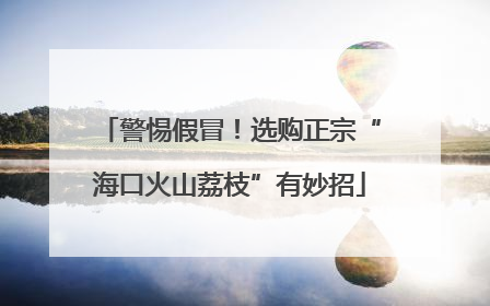警惕假冒！选购正宗“海口火山荔枝”有妙招