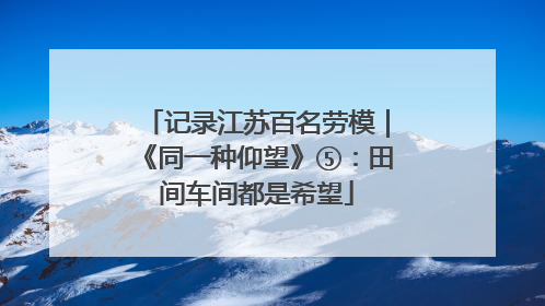 记录江苏百名劳模｜《同一种仰望》⑤：田间车间都是希望