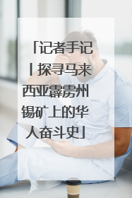 记者手记丨探寻马来西亚霹雳州锡矿上的华人奋斗史