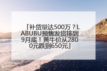 补货量达500万？LABUBU预售发货排到9月底！黄牛价从2800元跌到650元