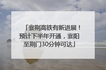 襄荆高铁有新进展！预计下半年开通，襄阳至荆门30分钟可达