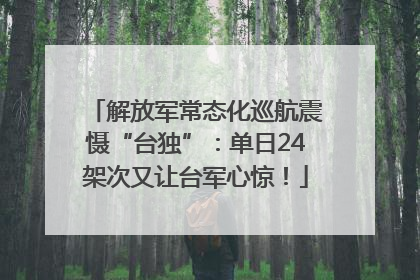 解放军常态化巡航震慑“台独”：单日24架次又让台军心惊！