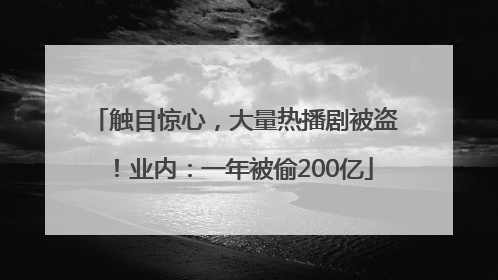 触目惊心，大量热播剧被盗！业内：一年被偷200亿