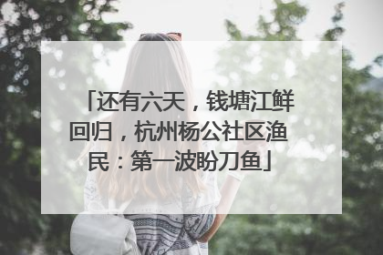 还有六天，钱塘江鲜回归，杭州杨公社区渔民：第一波盼刀鱼