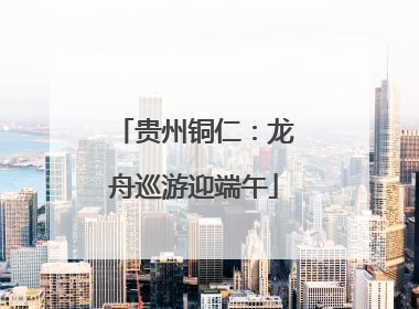 贵州铜仁：龙舟巡游迎端午