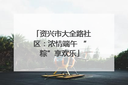 资兴市大全路社区：浓情端午 “粽”享欢乐