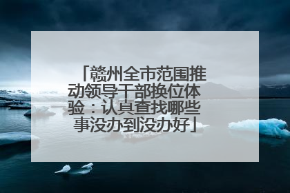 赣州全市范围推动领导干部换位体验：认真查找哪些事没办到没办好